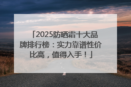 2025防晒霜十大品牌排行榜：实力靠谱性价比高，值得入手！