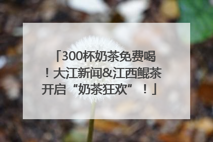 300杯奶茶免费喝！大江新闻&江西鲲茶开启“奶茶狂欢”！