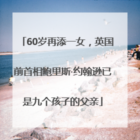 60岁再添一女，英国前首相鲍里斯·约翰逊已是九个孩子的父亲