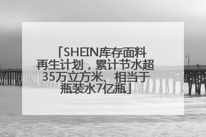 SHEIN库存面料再生计划，累计节水超35万立方米、相当于瓶装水7亿瓶